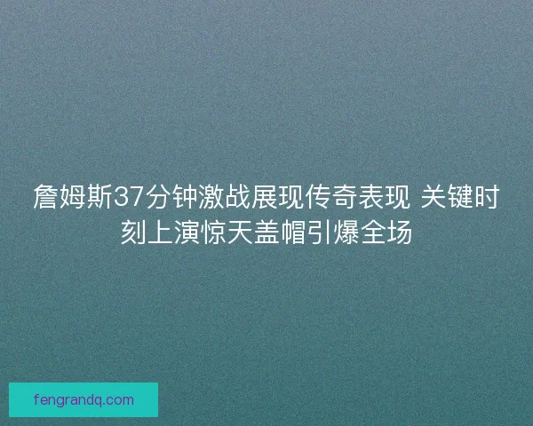 詹姆斯37分钟激战展现传奇表现 关键时刻上演惊天盖帽引爆全场