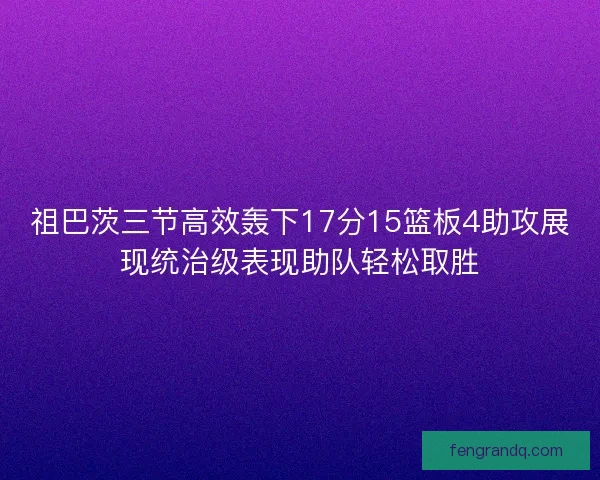 祖巴茨三节高效轰下17分15篮板4助攻展现统治级表现助队轻松取胜