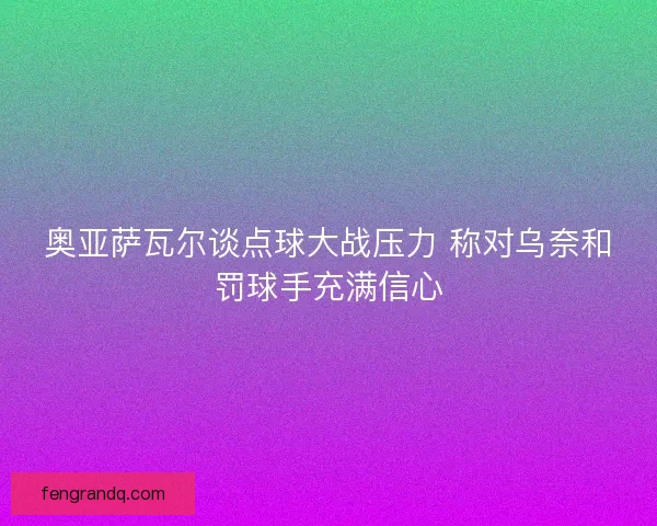 奥亚萨瓦尔谈点球大战压力 称对乌奈和罚球手充满信心