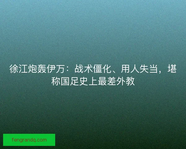 徐江炮轰伊万：战术僵化、用人失当，堪称国足史上最差外教