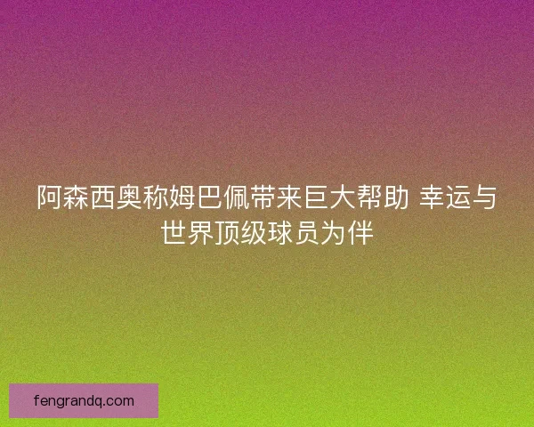 阿森西奥称姆巴佩带来巨大帮助 幸运与世界顶级球员为伴