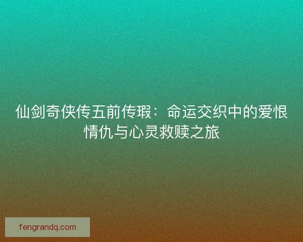 仙剑奇侠传五前传瑕：命运交织中的爱恨情仇与心灵救赎之旅