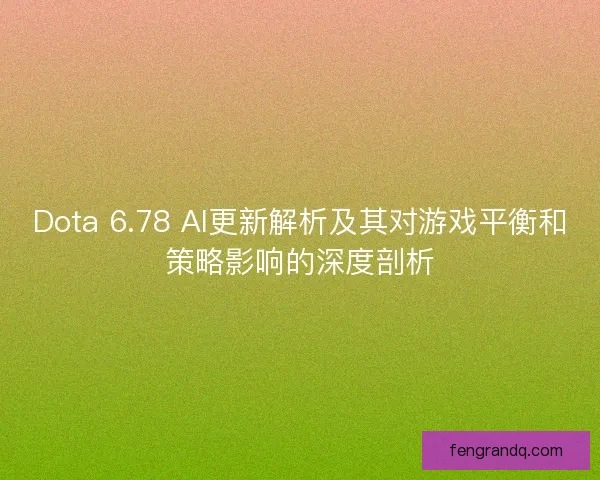 Dota 6.78 AI更新解析及其对游戏平衡和策略影响的深度剖析