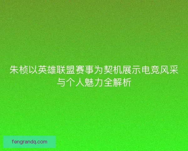 朱桢以英雄联盟赛事为契机展示电竞风采与个人魅力全解析
