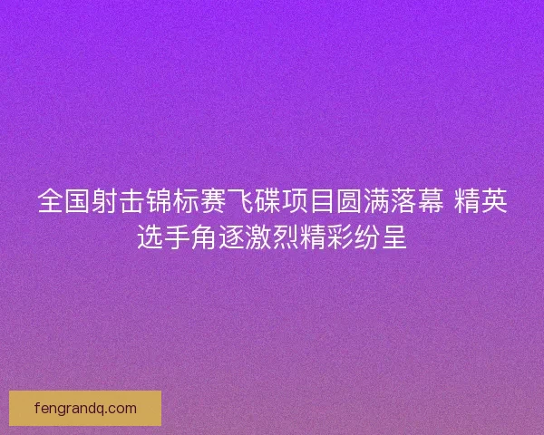 全国射击锦标赛飞碟项目圆满落幕 精英选手角逐激烈精彩纷呈