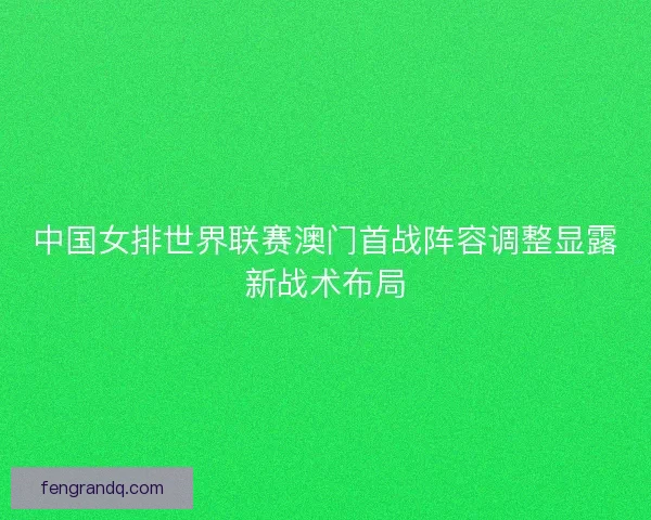 中国女排世界联赛澳门首战阵容调整显露新战术布局