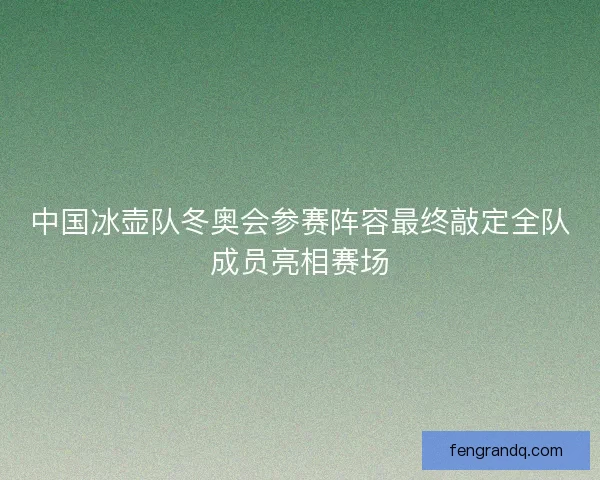 中国冰壶队冬奥会参赛阵容最终敲定全队成员亮相赛场