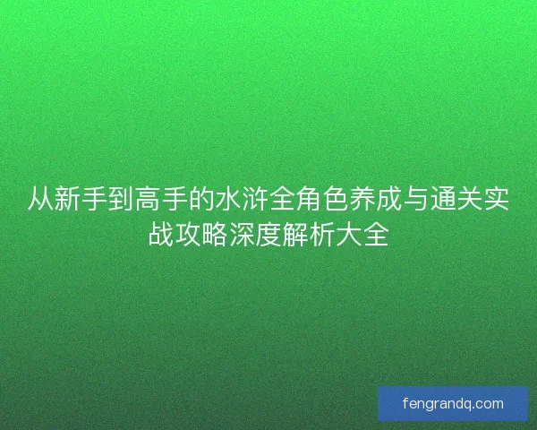从新手到高手的水浒全角色养成与通关实战攻略深度解析大全