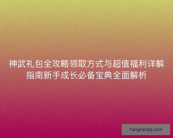 神武礼包全攻略领取方式与超值福利详解指南新手成长必备宝典全面解析