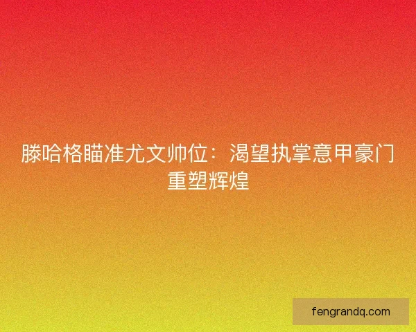 滕哈格瞄准尤文帅位：渴望执掌意甲豪门重塑辉煌