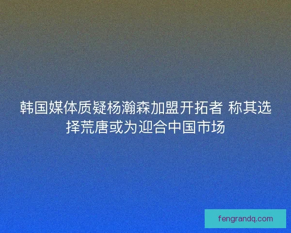 韩国媒体质疑杨瀚森加盟开拓者 称其选择荒唐或为迎合中国市场