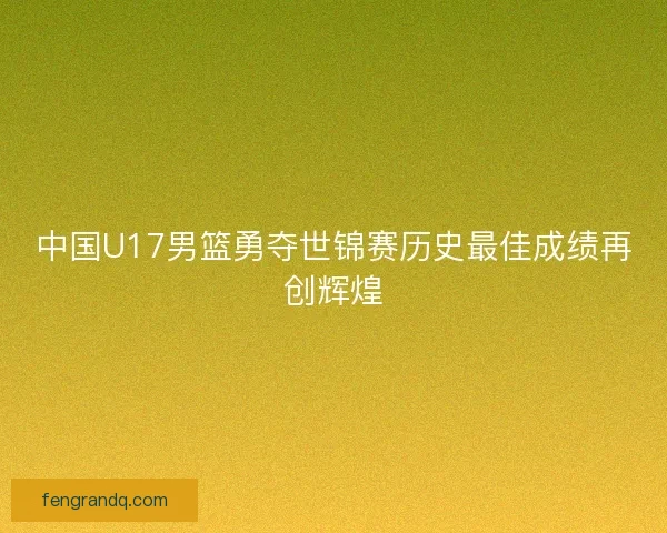 中国U17男篮勇夺世锦赛历史最佳成绩再创辉煌