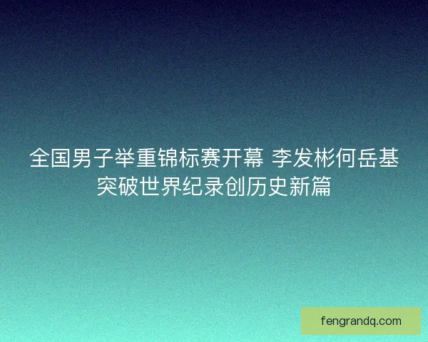 全国男子举重锦标赛开幕 李发彬何岳基突破世界纪录创历史新篇