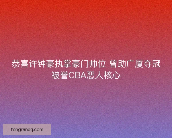 恭喜许钟豪执掌豪门帅位 曾助广厦夺冠被誉CBA恶人核心