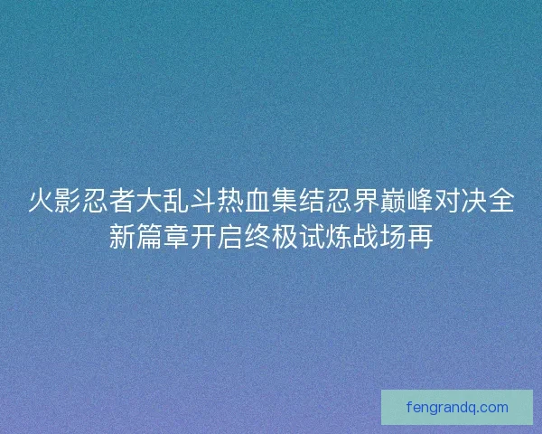 火影忍者大乱斗热血集结忍界巅峰对决全新篇章开启终极试炼战场再