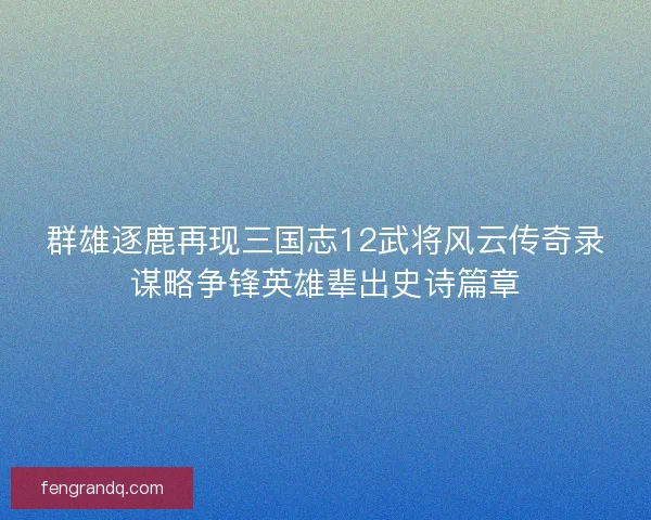群雄逐鹿再现三国志12武将风云传奇录谋略争锋英雄辈出史诗篇章