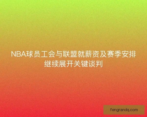 NBA球员工会与联盟就薪资及赛季安排继续展开关键谈判