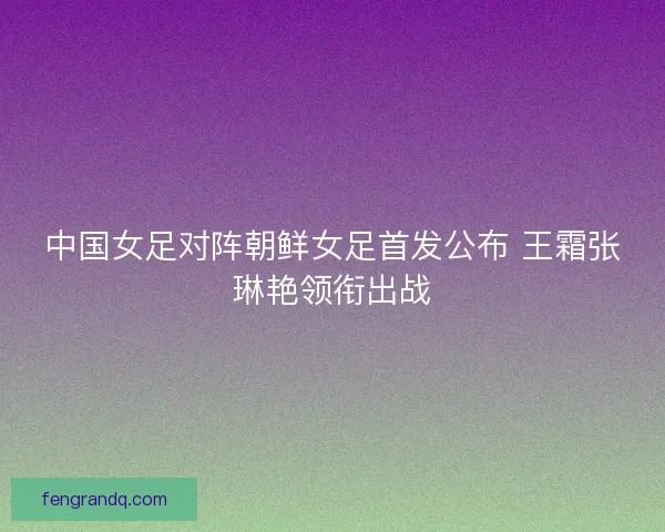 中国女足对阵朝鲜女足首发公布 王霜张琳艳领衔出战