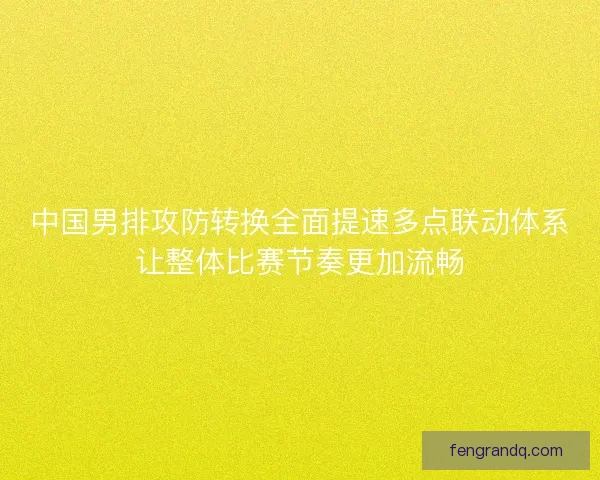 中国男排攻防转换全面提速多点联动体系让整体比赛节奏更加流畅