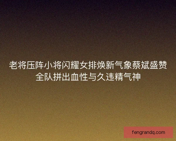 老将压阵小将闪耀女排焕新气象蔡斌盛赞全队拼出血性与久违精气神 老将压阵小将闪耀女排焕新气象蔡斌盛赞全队拼出血性与久违精气神