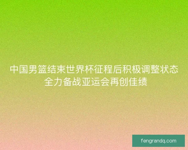 中国男篮结束世界杯征程后积极调整状态 全力备战亚运会再创佳绩 中国男篮结束世界杯征程后积极调整状态 全力备战亚运会再创佳绩