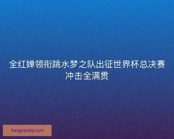 全红婵领衔跳水梦之队出征世界杯总决赛冲击全满贯