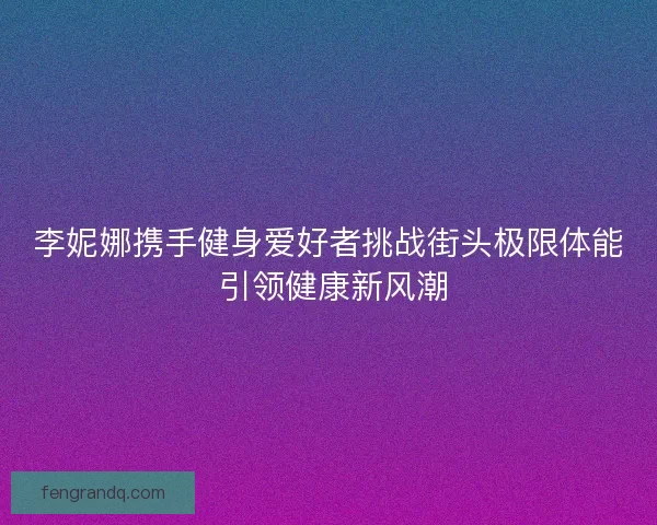 李妮娜携手健身爱好者挑战街头极限体能 引领健康新风潮 李妮娜携手健身爱好者挑战街头极限体能 引领健康新风潮
