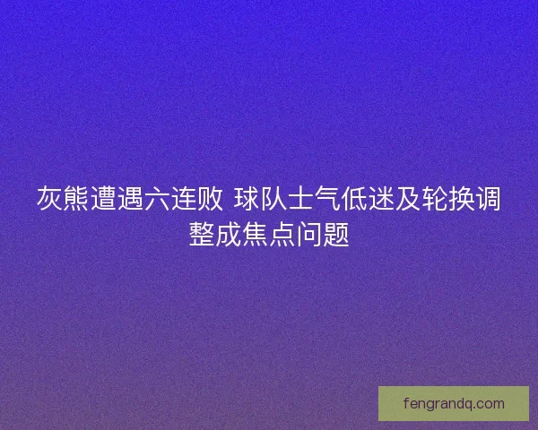 灰熊遭遇六连败 球队士气低迷及轮换调整成焦点问题 灰熊遭遇六连败 球队士气低迷及轮换调整成焦点问题