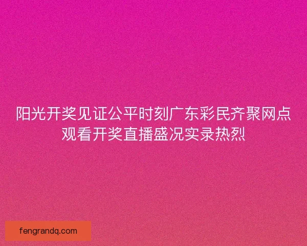 阳光开奖见证公平时刻广东彩民齐聚网点观看开奖直播盛况实录热烈 阳光开奖见证公平时刻广东彩民齐聚网点观看开奖直播盛况实录热烈
