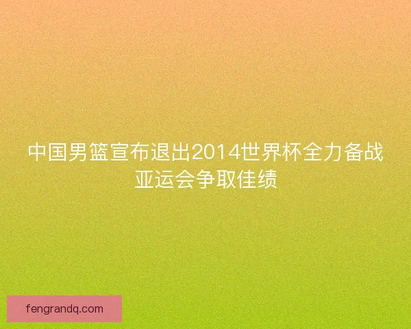 中国男篮宣布退出2014世界杯全力备战亚运会争取佳绩 中国男篮宣布退出2014世界杯全力备战亚运会争取佳绩