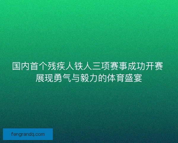 国内首个残疾人铁人三项赛事成功开赛 展现勇气与毅力的体育盛宴