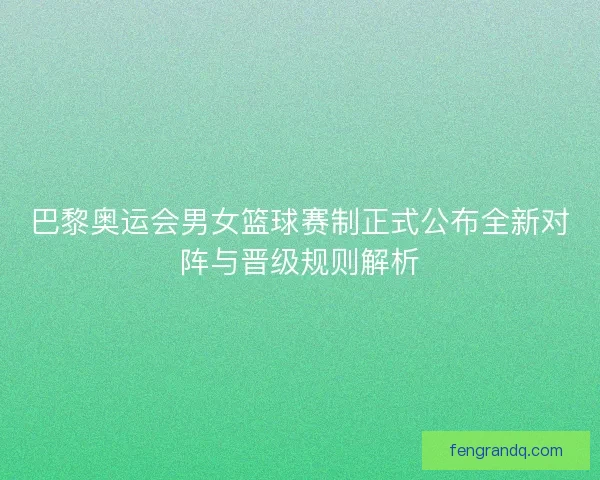 巴黎奥运会男女篮球赛制正式公布全新对阵与晋级规则解析