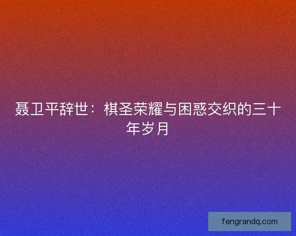 聂卫平辞世：棋圣荣耀与困惑交织的三十年岁月