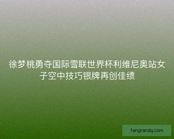 徐梦桃勇夺国际雪联世界杯利维尼奥站女子空中技巧银牌再创佳绩 徐梦桃勇夺国际雪联世界杯利维尼奥站女子空中技巧银牌再创佳绩