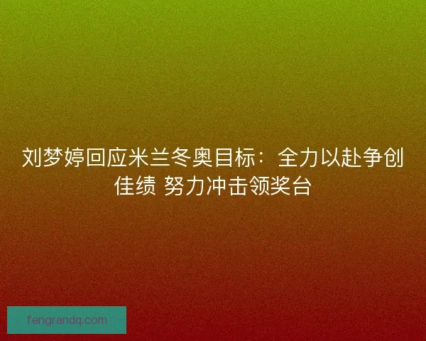 刘梦婷回应米兰冬奥目标：全力以赴争创佳绩 努力冲击领奖台